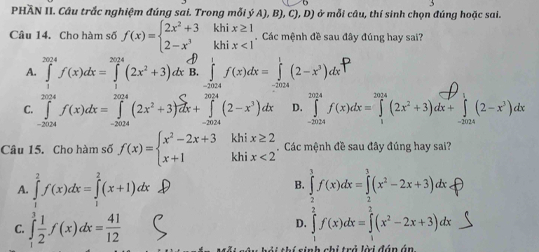 PHÃN II. Câu trắc nghiệm đúng sai. Trong mỗi ý A), B), C), D) é  ở mỗi câu, thí sinh chọn đúng hoặc sai.
Câu 14. Cho hàm số f(x)=beginarrayl 2x^2+3khix≥ 1 2-x^3khix<1endarray.. Các mệnh đề sau đây đúng hay sai?
A. ∈tlimits _1^((2024)f(x)dx=∈tlimits _1^(2024)(2x^2)+3)dx B. ∈tlimits _(-2024)^1f(x)dx=∈tlimits _(-2024)^1(2-x^3)dx
C. ∈tlimits _(-2024)^(2024)f(x)dx=∈tlimits _(-2024)^(2024)(2x^2+3) C/dx +∈tlimits _(-2024)^(2024)(2-x^3)dx D. ∈tlimits _(-2024)^(2024)f(x)dx=∈tlimits _1^((2024)(2x^2)+3)dx+∈tlimits _(-2024)^1(2-x^3)dx
Câu 15. Cho hàm số f(x)=beginarrayl x^2-2x+3 x+1endarray. khi x≥ 2. Các mệnh đề sau đây đúng hay sai?
khi x<2</tex>
A. ∈tlimits _1^(2f(x)dx=∈tlimits _1^2(x+1)dx ∈tlimits _2^3f(x)dx=∈tlimits _2^3(x^2)-2x+3)dx
B.
C. ∈tlimits _1^(3frac 1)2f(x)dx= 41/12  ∈tlimits _1^(2f(x)dx=∈tlimits _1^2(x^2)-2x+3)dx ∴ △ ADC=∠ BAD
D.
s   s inh chỉ trả lời đán án