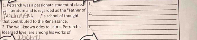 Petrarch was a passionate student of classi- 1._ 
cal literature and is regarded as the "Father of_ 
_ 
_," a school of thought 2._ 
that contributed to the Renaissance. 
2. The well-known odes to Laura, Petrarch's 3._ 
_ 
idealized love, are among his works of 
_ 
. 
_