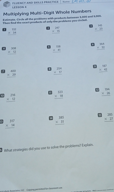 FLUENCY AND SKILLS PRACTICE Names 
LESSON 4 
Multiplying Multi-Digit Whole Numbers 
Estimate. Circle all the problems with products between 3,000 and 9,000. 
Then find the exact products of only the problems you circled. 
1 beginarrayr 132 * 34 hline endarray 2 beginarrayr 247 * 15 hline endarray beginarrayr 145 * 23 hline endarray
6 beginarrayr 364 * 32 hline endarray
4 beginarrayr 308 * 12 hline endarray
5 beginarrayr 158 * 41 hline endarray
9 beginarrayr 187 * 42 hline endarray
7 beginarrayr 400 * 29 hline endarray
beginarrayr 254 * 17 hline endarray
12 beginarrayr 194 * 26 hline endarray
10 beginarrayr 216 * 12 hline endarray
11 beginarrayr 323 * 18 hline endarray
14 beginarrayr 385 * 31 hline endarray
15 beginarrayr 285 * 27 hline endarray
13 beginarrayr 317 * 14 hline endarray
What strategies did you use to solve the problems? Explain. 
rriculum Associates, LLC Copying permitted for classroom use.