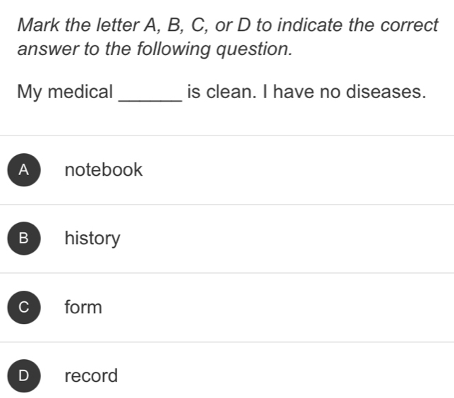 Mark the letter A, B, C, or D to indicate the correct
answer to the following question.
My medical _is clean. I have no diseases.
A notebook
B history
form
record