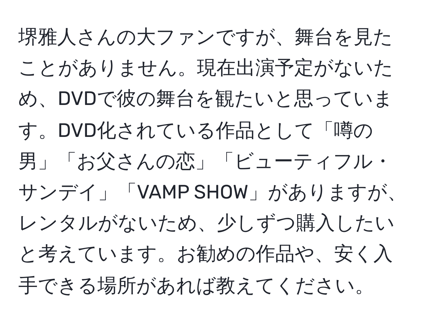 堺雅人さんの大ファンですが、舞台を見たことがありません。現在出演予定がないため、DVDで彼の舞台を観たいと思っています。DVD化されている作品として「噂の男」「お父さんの恋」「ビューティフル・サンデイ」「VAMP SHOW」がありますが、レンタルがないため、少しずつ購入したいと考えています。お勧めの作品や、安く入手できる場所があれば教えてください。