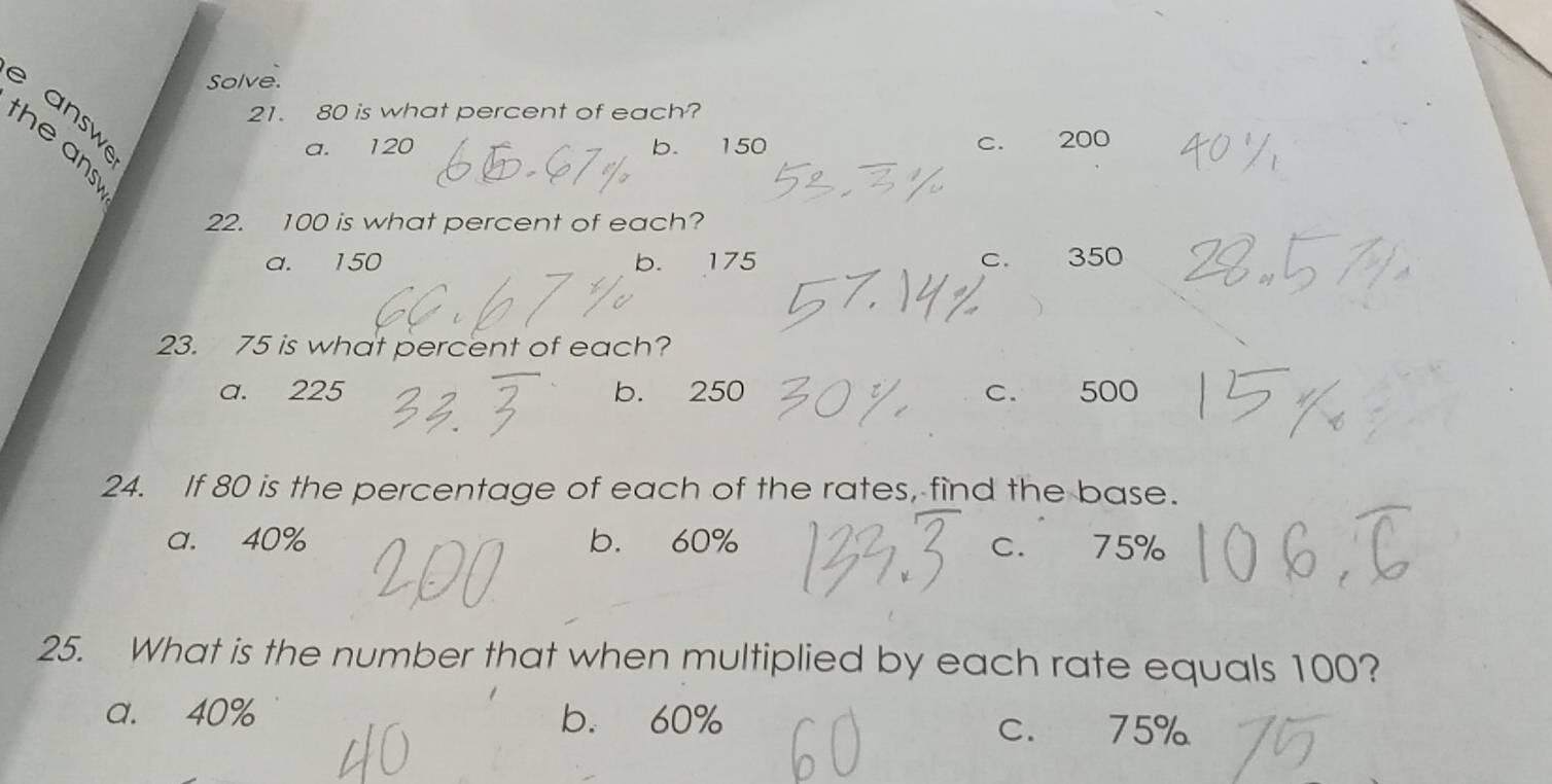 Solve.
e answe
21. 80 is what percent of each?
a. 120 b. 150 C. 200
the ans
22. 100 is what percent of each?
a. 150 b. 175 C. 350
23. 75 is what percent of each?
a. 225 b. 250 C. 500
24. If 80 is the percentage of each of the rates, find the base.
a. 40% b. 60% 75%
C.
25. What is the number that when multiplied by each rate equals 100?
a. 40% b. 60%
C. 75%