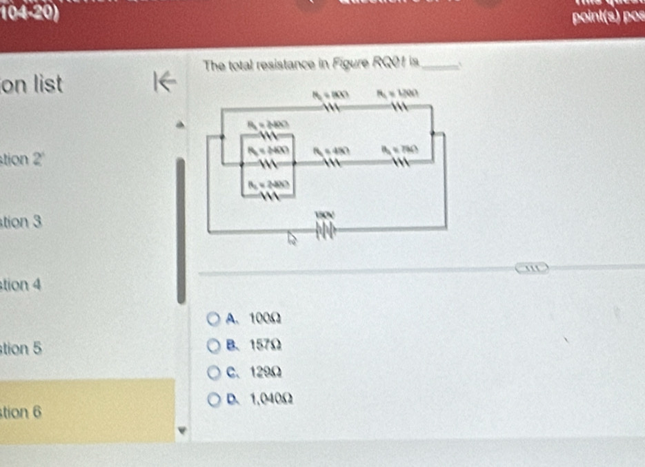 104.20) point(s) pos
The total resistance in Figure RQ01 is_
on list I←
tion 2^1
tion 3
''
tion 4
A. 100Ω
tion 5 B、 157Ω
C. 129Ω
D. 1,040Ω
tion 6