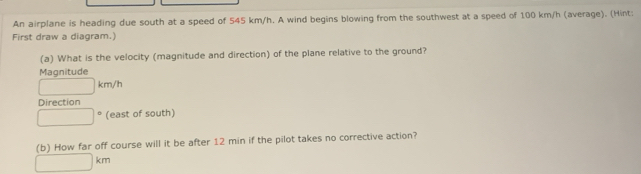 An airplane is heading due south at a speed of 545 km/h. A wind begins blowing from the southwest at a speed of 100 km/h (average). (Hint: 
First draw a diagram.) 
(a) What is the velocity (magnitude and direction) of the plane relative to the ground? 
Magnitude
□ km/h
Direction
□° (east of south) 
(b) How far off course will it be after 12 min if the pilot takes no corrective action?
□ km