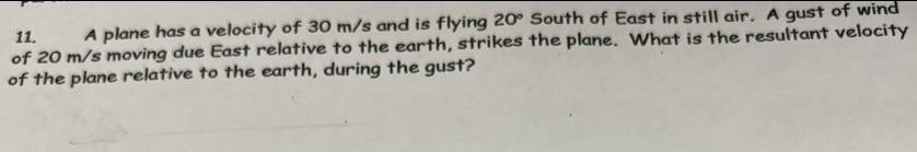 A plane has a velocity of 30 m/s and is flying 20° South of East in still air. A gust of wind 
of 20 m/s moving due East relative to the earth, strikes the plane. What is the resultant velocity 
of the plane relative to the earth, during the gust?