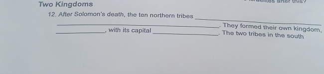 Two Kingdoms 
ies afer this ? 
_ 
12. After Solomon's death, the ten northern tribes 
_. They formed their own kingdom, 
_, with its capital _. The two tribes in the south