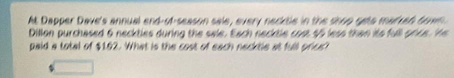 At Dapper Dave's annual end-of-season sale, every necktle in the shop gets marren down 
Dillon purchased 6 neckties during the sele. Each necktle cost 55 less than its full once. He 
paid a total of $162. What is the cost of each necktle at full price?