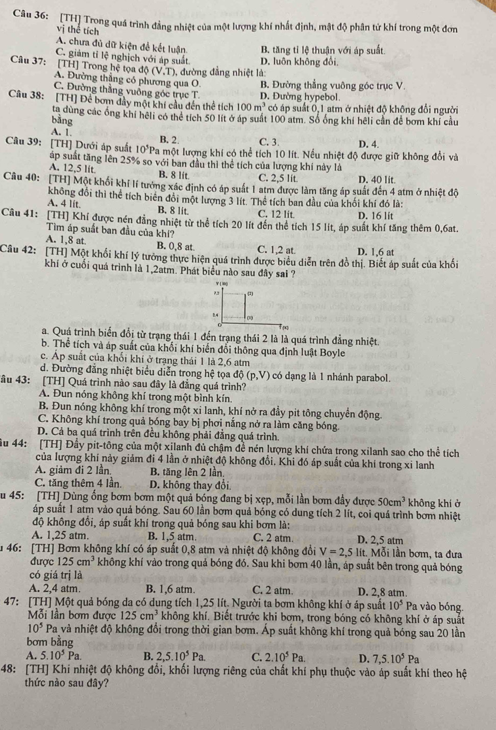 [TH] Trong quá trình đẳng nhiệt của một lượng khí nhất định, mật độ phân tử khí trong một đơn
vị thể tích
A. chưa đủ dữ kiện đề kết luận.
B. tăng tỉ lệ thuận với áp suất.
C. giảm tỉ lệ nghịch với áp suất.
D. luôn không đổi.
Câu 37: [TH] Trong hệ tọa độ (V,T) 0, đường đẳng nhiệt là:
A. Đường thẳng có phương qua O.
B. Đường thẳng vuông góc trục V.
C. Đường thằng vuông góc trục T. D. Đường hypebol.
Câu 38: [TH] Để bơm đầy một khí cầu dến thể tích 100m^3 có áp suất 0, 1 atm ở nhiệt độ không đổi người
ta dùng các ổng khi hêli có thể tích 50 lít ở áp suất 100 atm. Số ống khí hêli cần để bơm khí cầu
bằng
A. 1. C. 3.
B. 2
D. 4.
Câu 39: [TH] Dưới áp suất 10^5 Pa một lượng khí có thể tích 10 lít. Nếu nhiệt độ được giữ không đổi và
áp suất tăng lên 25% so với ban đầu thì thể tích của lượng khí này là
A. 12,5 lít. B. 8 lít. C. 2,5 lít. D. 40 lít.
Câu 40: [TH] Một khối khí lí tưởng xác định có áp suất 1 atm được làm tăng áp suất đến 4 atm ở nhiệt độ
không đổi thì thể tích biển đổi một lượng 3 lít. Thể tích ban đầu của khối khí đó là:
A. 4 lít. B. 8 lit. C. 12 lít.
D. 16 lit
Câu 41: [TH] Khí được nén đẳng nhiệt từ thể tích 20 lít đến thể tích 15 lit, áp suất khí tăng thêm 0,6at.
Tìm áp suất ban đầu của khí?
A. 1,8 at. B. 0,8 at. C. 1,2 at. D. 1,6 at
Câu 42: [TH] Một khối khí lý tưởng thực hiện quá trình được biểu diễn trên đồ thị. Biết áp suất của khối
khí ở cuối quá trình là 1,2atm. Phát biểu nào sau đây sai ?
a. Quá trình biến đổi từ trạng thái 1 đến trạng thái 2 là là quá trình đẳng nhiệt.
b. Thể tích và áp suất của khối khí biến đổi thông qua định luật Boyle
c. Áp suất của khối khí ở trạng thái 1 là 2,6 atm
d. Đường đẳng nhiệt biểu diễn trong hệ tọa dhat Q(p,V) có dạng là 1 nhánh parabol.
Tâu 43: [TH] Quá trình nào sau đây là đẳng quá trình?
A. Đun nóng không khí trong một bình kín.
B. Đun nóng không khí trong một xi lanh, khí nở ra đầy pit tông chuyển động.
C. Không khí trong quả bóng bay bị phơi nắng nở ra làm căng bóng.
D. Cả ba quá trình trên đều không phải đẳng quá trình.
ầu 44: [TH] Đầy pit-tông của một xilanh đủ chậm để nén lượng khí chứa trong xilanh sao cho thể tích
của lượng khí này giảm đi 4 lần ở nhiệt độ không đổi. Khi đó áp suất của khí trong xi lanh
A. giảm đi 2 lần. B. tăng lên 2 lần.
C. tăng thêm 4 lần. D. không thay đổi.
u 45: [TH] Dùng ống bơm bơm một quả bóng đang bị xẹp, mỗi lần bơm đầy được 50cm^3 không khí ở
áp suất 1 atm vào quả bóng. Sau 60 lần bơm quả bóng có dung tích 2 lít, coi quá trình bơm nhiệt
độ không đổi, áp suất khí trong quả bóng sau khi bơm là:
A. 1,25 atm. B. 1,5 atm. C. 2 atm. D. 2,5 atm
1 46: [TH] Bơm không khí có áp suất 0,8 atm và nhiệt độ không đổi V=2,5 lít. Mỗi lần bơm, ta đưa
được 125cm^3 không khí vào trong quả bóng đó. Sau khi bơm 40 lần, áp suất bên trong quả bóng
có giá trị là
A. 2,4 atm. B. 1,6 atm. C. 2 atm. D. 2,8 atm.
47: [TH] Một quả bóng da có dụng tích 1,25 lít. Người ta bơm không khí ở áp suất 10^5 Pa vào bóng.
Mỗi lần bơm được 125cm^3 không khí. Biết trước khi bơm, trong bóng có không khí ở áp suất
10^5 P_a l và nhiệt độ không đổi trong thời gian bơm. Áp suất không khí trong quả bóng sau 20 lần
bơm bằng
A. 5.10^5Pa. B. 2,5.10^5Pa. C. 2.10^5Pa. D. 7,5.10^5Pa
48: [TH] Khi nhiệt độ không đổi, khối lượng riêng của chất khí phụ thuộc vào áp suất khí theo hệ
thức nào sau đây?
