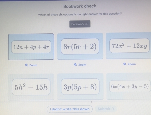 Bookwork check
Which of these six options is the right answer for this question?
Bookwork 3B
12n+4p+4r 8r(5r+2) 72x^2+12xy
Zoom Zoom Zoom
5h^2-15h 3p(5p+8) 6x(4x+3y-5)
I didn't write this down Submit >