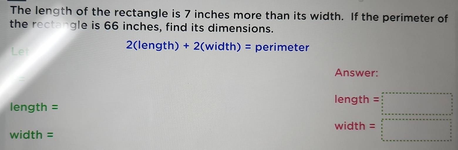 The length of the rectangle is 7 inches more than its width. If the perimeter of 
the rectangle is 66 inches, find its dimensions. 
Let
2(length) + 2(width) = perimeter 
Answer: 
=
length =□
length =
width =□
width =