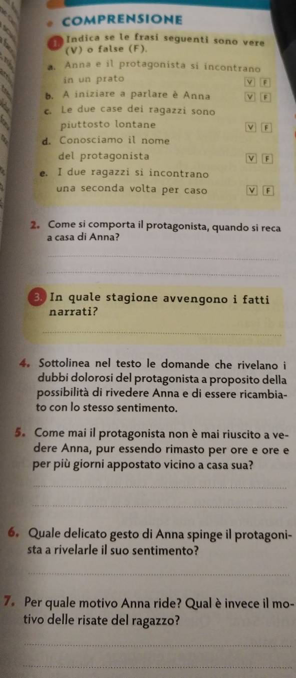 COMPRENSIONE
to
a Indica se le frasi seguenti sono vere
(V) o false (F).
4 a. Anna e il protagonista si incontrano
a
in un prato v F
b. A iniziare a parlare è Anna V B
c. Le due case dei ragazzi sono
piuttosto lontane V F
d. Conosciamo il nome
del protagonista
e. I due ragazzi si incontrano
una seconda volta per caso V F
2. Come si comporta il protagonista, quando si reca
a casa di Anna?
_
_
3. In quale stagione avvengono i fatti
narrati?
_
4. Sottolinea nel testo le domande che rivelano i
dubbi dolorosi del protagonista a proposito della
possibilità di rivedere Anna e di essere ricambia-
to con lo stesso sentimento.
5. Come mai il protagonista non è mai riuscito a ve-
dere Anna, pur essendo rimasto per ore e ore e
per più giorni appostato vicino a casa sua?
_
_
6. Quale delicato gesto di Anna spinge il protagoni-
sta a rivelarle il suo sentimento?
_
7. Per quale motivo Anna ride? Qual è invece il mo-
tivo delle risate del ragazzo?
_
_