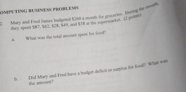 OMPUTING BUSINESS PROBLEMS 
2. Mary and Fred James budgeted $260 a month for groceries. During the month, 
they spent $87, $62, $28, $49, and $38 at the supermarket. (2 points) 
a. What was the total amount spent for food? 
b. Did Mary and Fred have a budget deficit or surplus for food? What was 
the amount?