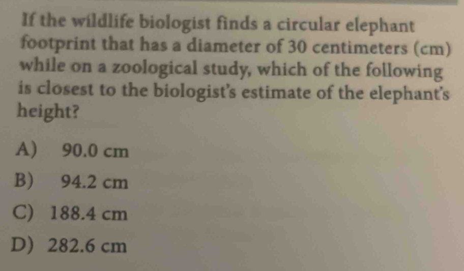If the wildlife biologist finds a circular elephant
footprint that has a diameter of 30 centimeters (cm)
while on a zoological study, which of the following
is closest to the biologist’s estimate of the elephant's
height?
A) 90.0 cm
B) 94.2 cm
C) 188.4 cm
D) 282.6 cm