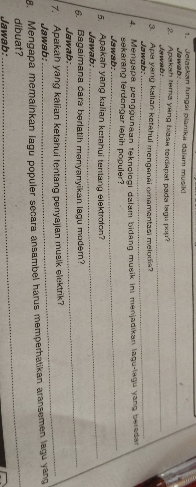 Jelaskan fungsi pianika dalam musik! 
_ 
_ 
Jawab:_ 
_ 
2. Apakah tema yang biasa terdapat pada lagu pop? 
Jawab:_ 
3. Apa yang kalian ketahui mengenai ornamentasi melodis? 
Jawab:_ 
4. Mengapa penggunaan teknologi dalam bidang musik ini menjadikan lagu-lagu yang beredar 
_ 
sekarang terdengar lebih populer? 
Jawab: 
_ 
5. Apakah yang kalian ketahui tentang elektrofon? 
Jawab: 
6. Bagaimana cara berlatih menyanyikan lagu modern? 
Jawab: 
7. Apakah yang kalian ketahui tentang penyajian musik elektrik? 
Jawab: 
8. Mengapa memainkan lagu populer secara ansambel harus memperhatikan aransemen lagu yang 
dibuat? 
Jawab:_
