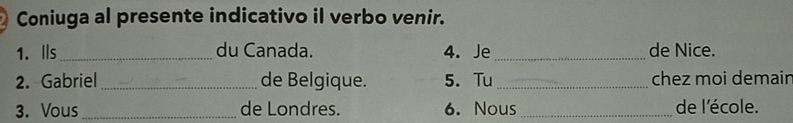 Coniuga al presente indicativo il verbo venir. 
1. Ils _du Canada. 4. Je _de Nice. 
2. Gabriel _de Belgique. 5. Tu _chez moi demain 
3. Vous _de Londres. 6. Nous _de l'école.