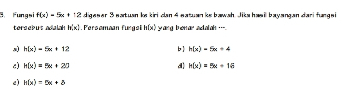 Fungsi f(x)=5x+12 digeser 3 satuan ke kiri dan 4 satuan ke bawah. Jika hasil bayangan dari fungsi
tersebut adalah h(x) , Persamaan fungsi h(x) yang benar adalah ….
a) h(x)=5x+12 b) h(x)=5x+4
c) h(x)=5x+20 d) h(x)=5x+16
e) h(x)=5x+8