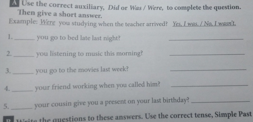 A Use the correct auxiliary, Did or Was / Were, to complete the question. 
Then give a short answer. 
Example: Were you studying when the teacher arrived? Yes, I was. / No, I wasn’t. 
1._ you go to bed late last night?_ 
2._ you listening to music this morning?_ 
3. _you go to the movies last week?_ 
4._ your friend working when you called him?_ 
5. _your cousin give you a present on your last birthday?_ 
Write the questions to these answers. Use the correct tense, Simple Past