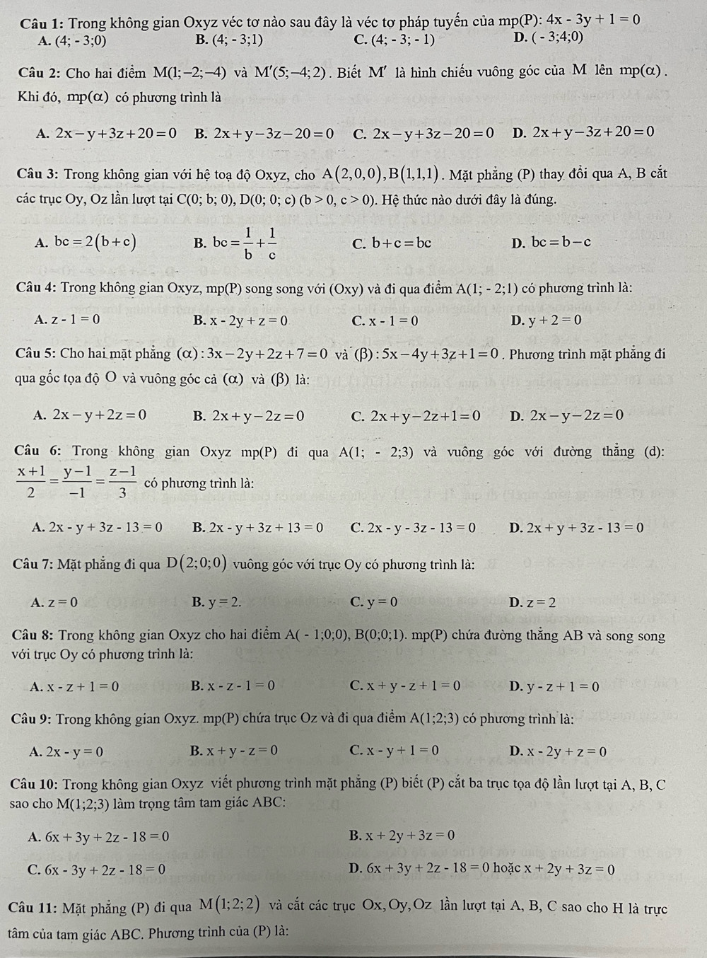 Trong không gian Oxyz véc tơ nào sau đây là véc tơ pháp tuyến của mp(P): 4x-3y+1=0
A. (4;-3;0) B. (4;-3;1) C. (4;-3;-1) D. (-3;4;0)
Câu 2: Cho hai điểm M(1;-2;-4) và M'(5;-4;2). Biết M' là hình chiếu vuông góc của M lên mp(α) .
Khi đó, mp(alpha ) có phương trình là
A. 2x-y+3z+20=0 B. 2x+y-3z-20=0 C. 2x-y+3z-20=0 D. 2x+y-3z+20=0
Câu 3: Trong không gian với hệ toạ độ Oxyz, cho A(2,0,0),B(1,1,1). Mặt phẳng (P) thay đổi qua A, B cắt
các trục Oy, Oz lần lượt tại C(0;b;0),D(0;0;c)(b>0,c>0). Hệ thức nào dưới đây là đúng.
A. bc=2(b+c) B. bc= 1/b + 1/c  C. b+c=bc D. bc=b-c
* Câu 4: Trong không gian Oxyz, mp(P) song song với (Oxy) và đi qua điểm A(1;-2;1) có phương trình là:
A. z-1=0 B. x-2y+z=0 C. x-1=0 D. y+2=0
Câu 5: Cho hai mặt phẳng (α) : 3x-2y+2z+7=0 và (β) : 5x-4y+3z+1=0. Phương trình mặt phẳng đi
qua gốc tọa độ O và vuông góc cả (α) và (β) là:
A. 2x-y+2z=0 B. 2x+y-2z=0 C. 2x+y-2z+1=0 D. 2x-y-2z=0
Câu 6: Trong không gian Oxyz mp(P) đi qua A(1;-2;3) và vuông góc với đường thẳng (d):
 (x+1)/2 = (y-1)/-1 = (z-1)/3  có phương trình là:
A. 2x-y+3z-13=0 B. 2x-y+3z+13=0 C. 2x-y-3z-13=0 D. 2x+y+3z-13=0
Câu 7: Mặt phẳng đi qua D(2;0;0) vuông góc với trục Oy có phương trình là:
A. z=0 B. y=2. C. y=0 D. z=2
Câu 8: Trong không gian Oxyz cho hai điểm A(-1;0;0),B(0;0;1) mp(P) chứa đường thẳng AB và song song
với trục Oy có phương trình là:
A. x-z+1=0 B. x-z-1=0 C. x+y-z+1=0 D. y-z+1=0
Câu 9: Trong không gian Oxyz. mp(P) chứa trục Oz và đi qua điểm A(1;2;3) có phương trình là:
A. 2x-y=0 B. x+y-z=0 C. x-y+1=0 D. x-2y+z=0
Câu 10: Trong không gian Oxyz viết phương trình mặt phẳng (P) biết (P) cắt ba trục tọa độ lần lượt tại A, B, C
sao cho M(1;2;3) làm trọng tâm tam giác ABC:
A. 6x+3y+2z-18=0 B. x+2y+3z=0
C. 6x-3y+2z-18=0 D. 6x+3y+2z-18=0 hoặc x+2y+3z=0
Câu 11: Mặt phẳng (P) đi qua M(1;2;2) và cắt các trục Ox,Oy,Oz lần lượt tại A, B, C sao cho H là trực
tâm của tam giác ABC. Phương trình của (P) là: