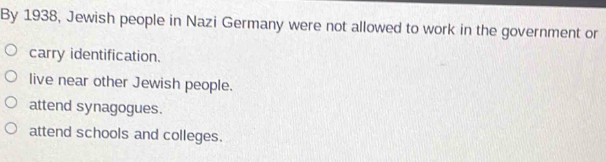 By 1938, Jewish people in Nazi Germany were not allowed to work in the government or
carry identification.
live near other Jewish people.
attend synagogues.
attend schools and colleges.