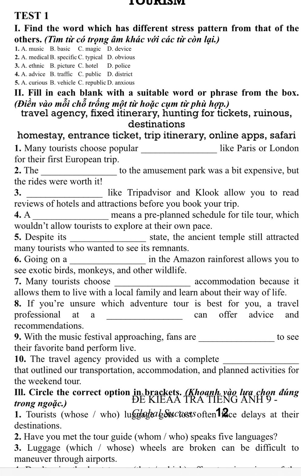 TOURSM
TEST 1
I. Find the word which has different stress pattern from that of the
others. (Tìm từ có trọng âm khác với các từ còn lại.)
1. A. music B. basic C. magic D. device
2. A. medical B. specific C. typical D. obvious
3. A. ethnic B. picture C. hotel D. police
4. A. advice B. traffic C. public D. district
5. A. curious B. vehicle C. republic D. anxious
II. Fill in each blank with a suitable word or phrase from the box.
(Điền vào mỗi chỗ trống một từ hoặc cụm từ phù hợp.)
travel agency, fixed itinerary, hunting for tickets, ruinous,
destinations
homestay, entrance ticket, trip itinerary, online apps, safari
1. Many tourists choose popular _like Paris or London
for their first European trip.
2. The_ to the amusement park was a bit expensive, but
the rides were worth it!
3. _like Tripadvisor and Klook allow you to read
reviews of hotels and attractions before you book your trip.
4. A_ means a pre-planned schedule for tile tour, which
wouldn’t allow tourists to explore at their own pace.
5. Despite its _state, the ancient temple still attracted
many tourists who wanted to see its remnants.
6. Going on a _in the Amazon rainforest allows you to
see exotic birds, monkeys, and other wildlife.
7. Many tourists choose _accommodation because it
allows them to live with a local family and learn about their way of life.
8. If you're unsure which adventure tour is best for you, a travel
professional at a _can offer advice and
recommendations.
9. With the music festival approaching, fans are _to see
their favorite band perform live.
10. The travel agency provided us with a complete_
that outlined our transportation, accommodation, and planned activities for
the weekend tour.
Ill. Circle the correct option in brackets. (Khoanh vào lựa chọn đúng
trong ngoặc.)
ĐE KIEAA TRA TIENG ANH 9 -
1. Tourists (whose / who) lugga  ges clost often face delays at their
destinations.
2. Have you met the tour guide (whom / who) speaks five languages?
3. Luggage (which / whose) wheels are broken can be difficult to
maneuver through airports.