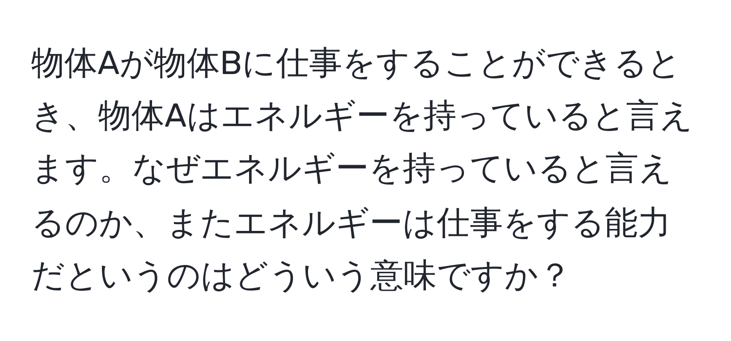 物体Aが物体Bに仕事をすることができるとき、物体Aはエネルギーを持っていると言えます。なぜエネルギーを持っていると言えるのか、またエネルギーは仕事をする能力だというのはどういう意味ですか？