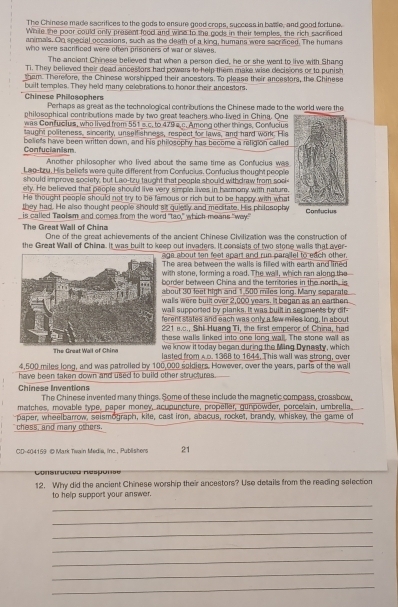 The Chinese made sacrifices to the gods to ensure good crops, success in basse, and good fortune.
While the poor could only present food and wine to the gods in their temples, the rich sacrifced
animals. On special occasions, such as the death of a king, humans were sacrificed. The humans
who were sacrificed were often prisoners of war or slaves.
The ancient Chinese believed that when a person died, he or she went to live with Shang
Ti. They believed their dead ancestors had powars to help them make wise decisions or to punish
tham. Therefore, the Chinese worshipped their ancestors. To please their ancestors, the Chinese
built temples. They held many celebrations to honor their ancestors.
Chinese Philosophers Perhaps as great as the technological contributions the Chinese made to the world were the
philosophical contributions made by two great teachers who lived in China. One
was Confucius, who lived from 551 s.c. to 479 s c. Among other things, Confucius
taught politeness, sincerity, unselfishness, respect for laws, and hard work. His
Confucianism. beliets have been written down, and his philosophy has become a religion called
Another philosopher who lived about the same time as Confucius was
Lao-tzu. His beliets were quite different from Confucius. Confucius thought people
should improve society, but Lao-tzu taught that people should withdraw from soe-
ety. He believed that people should live very simple lives in harmony with nature.
He thought people should not try to be famous or rich but to be happy with what
they had. He also thought people should sit quiesly and meditate. His philosophy
is called Taolsm and comes from the word "tao," which means "way." Contucius
The Great Wall of China One of the great achievements of the ancient Chinese Civilization was the construction of
the Great Wall of China. It was built to keep out invaders. It consists of two stone walls that aver-
aga about ten feet apart and run parailel to each other.
The area between the walls is filled with earth and lined
with stone, forming a road. The wall, which ran along the
border between China and the territories in the north, is
about 30 feet high and 1,500 miles long. Manry separate
walls were built over 2,000 years. It began as an earthen
wall supported by planks. It was built in segments by dif-
ferent states and each was only a few miles long. In about
221 s.c., Shi Huang Ti, the first emperor of China, had
these walls linked into one long wall. The stone wall as
we know it today began during the Ming Dynesty, which
The Grest Wail of Chine lasted from A.D. 1368 to 1644. This wall was strong, over
4,500 miles long, and was patrolled by 100,000 soldiers. However, over the years, parts of the wa
have been taken down and used to build other structures.
Chinese Inventions
The Chinese invented many things. Some of these include the magnetic compass, crassbow,
matches, movable type, paper money, acupuncture, propeller, gunpowder, porcelain, umbrella
chess, and many others paper, wheelbarrow, seismograph, kite, cast iron, abacus, rocket, brandy, whiskey, the game of
CD-404159 D Mark Twain Media, inc. , Publishers 21
Constracico Réspons e
12. Why did the ancient Chinese worship their ancestors? Use details from the reading selection
to help support your answer.
_
_
_
_
_
_
_