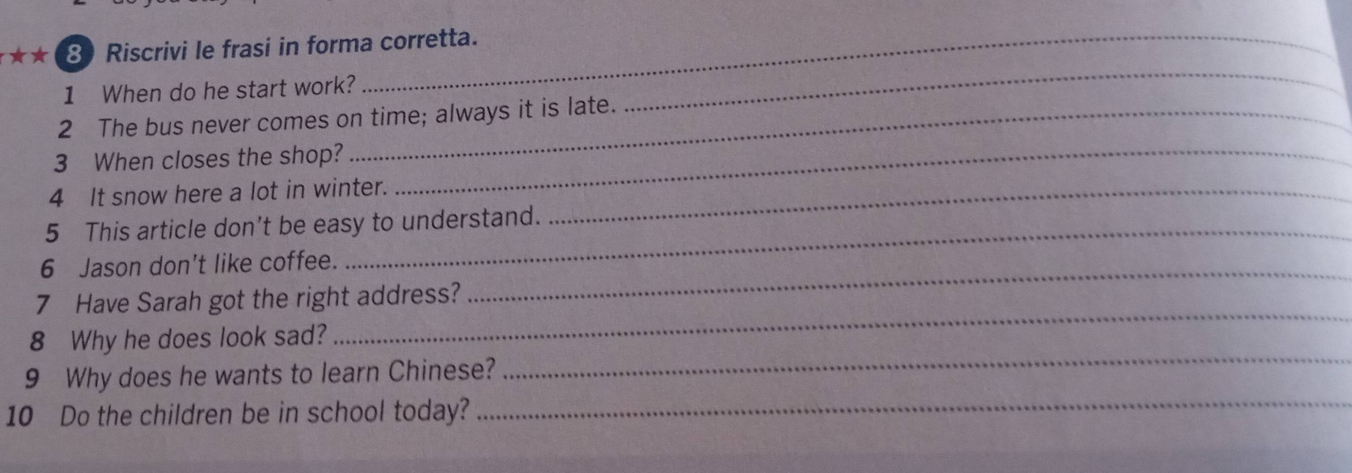 ★ ★ 8 Riscrivi le frasi in forma corretta. 
1 When do he start work? 
2 The bus never comes on time; always it is late. 
_ 
3 When closes the shop?_ 
4 It snow here a lot in winter._ 
5 This article don't be easy to understand. 
6 Jason don’t like coffee. 
7 Have Sarah got the right address? 
_ 
8 Why he does look sad? 
_ 
9 Why does he wants to learn Chinese? 
_ 
10 Do the children be in school today? 
_