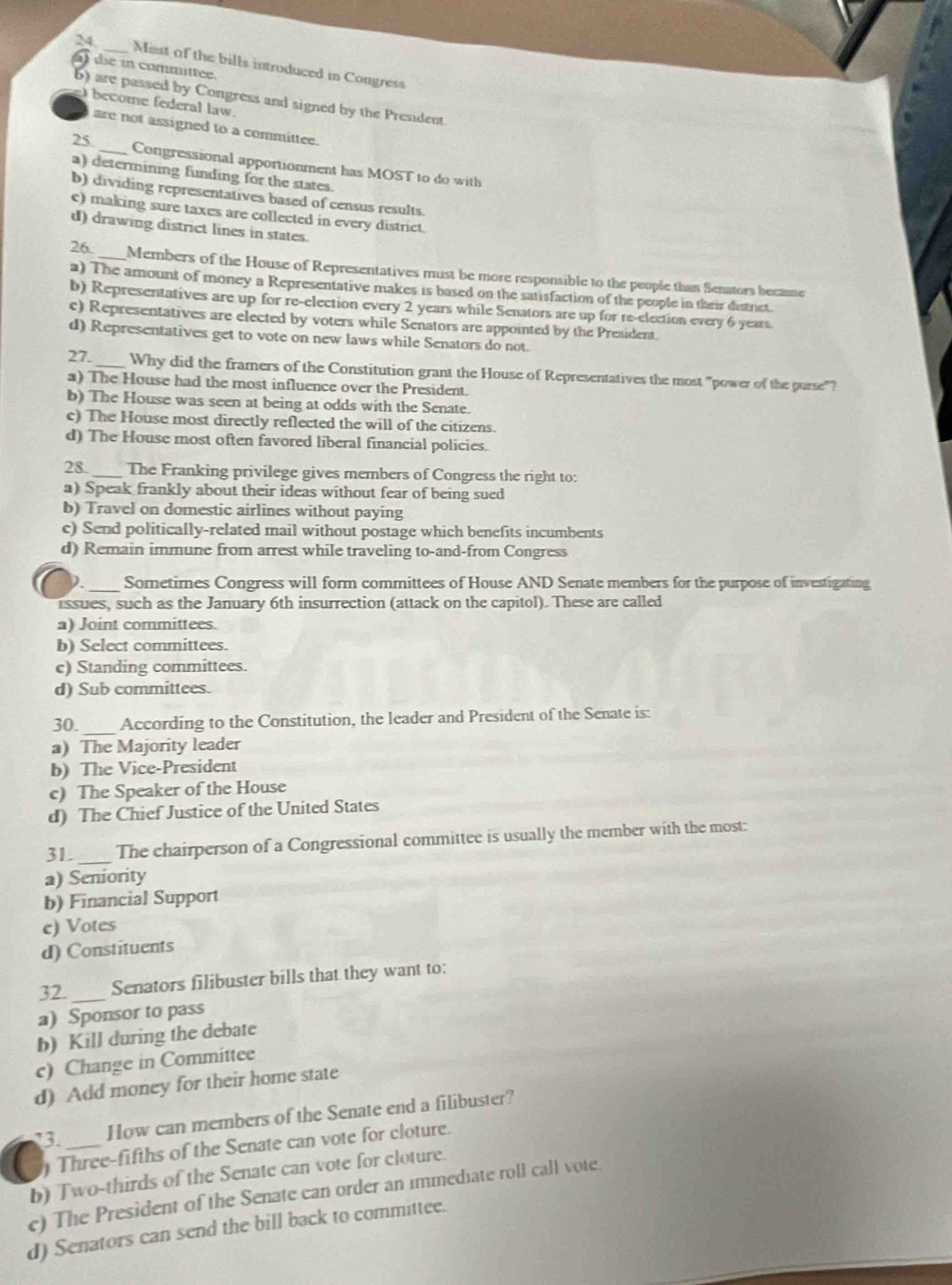 Nist of the bills introduced in Congress
die in committee.
) are passed by Congress and signed by the President.
e become federal law.
are not assigned to a committee.
25 _Congressional apportionment has MOST to do with
a) determining funding for the states.
b) dividing representatives based of census results.
c) making sure taxes are collected in every district.
d) drawing district lines in states.
26. _Members of the House of Representatives must be more responsible to the people than Senators because
a) The amount of money a Representative makes is based on the satisfaction of the people in their distrct.
b) Representatives are up for re-election every 2 years while Senators are up for re-election every 6 years.
c) Representatives are elected by voters while Senators are appointed by the President.
d) Representatives get to vote on new laws while Senators do not.
27._ Why did the framers of the Constitution grant the House of Representatives the most "power of the porse"?
a) The House had the most influence over the President.
b) The House was seen at being at odds with the Senate.
c) The House most directly reflected the will of the citizens.
d) The House most often favored liberal financial policies.
28 _The Franking privilege gives members of Congress the right to:
a) Speak frankly about their ideas without fear of being sued
b) Travel on domestic airlines without paying
c) Send politically-related mail without postage which benefits incumbents
d) Remain immune from arrest while traveling to-and-from Congress
2. _Sometimes Congress will form committees of House AND Senate members for the purpose of investigating
issues, such as the January 6th insurrection (attack on the capitol). These are called
a) Joint committees.
b) Select committees.
c) Standing committees.
d) Sub committees.
30._ According to the Constitution, the leader and President of the Senate is:
a) The Majority leader
b) The Vice-President
c) The Speaker of the House
d) The Chief Justice of the United States
31. _The chairperson of a Congressional committee is usually the member with the most:
a) Seniority
b) Financial Support
c) Votes
d) Constituents
32. _Senators filibuster bills that they want to:
a) Sponsor to pass
b) Kill during the debate
c) Change in Committee
d) Add money for their home state
How can members of the Senate end a filibuster?
) Three-fifths of the Senate can vote for cloture.
b) Two-thirds of the Senate can vote for cloture.
c) The President of the Senate can order an immediate roll call vote.
d) Senators can send the bill back to committee.