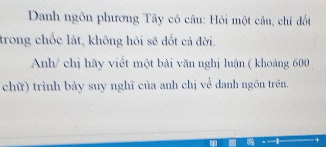 Danh ngôn phương Tây có câu: Hỏi một câu, chỉ đốt 
trong chốc lát, không hỏi sẽ dốt cả đời. 
Anh/ chị hãy viết một bài văn nghị luận ( khoảng 600
chữ) trình bày suy nghĩ của anh chị về danh ngôn trên.