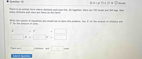 □ 0/1 pt つ 6$ 19 D Details 
There is an animal farm where chickens and cows live. All together, there are 103 heads and 264 legs. How 
many chickens and cows are there on the farm? 
Write the system of equations you would use to solve this problem. Use X for the amount of chickens and
Y for the amount of cows.
x □  + I Y =□
□ X+□ Y=□
There are □ chickens and □ cows
Submit Question