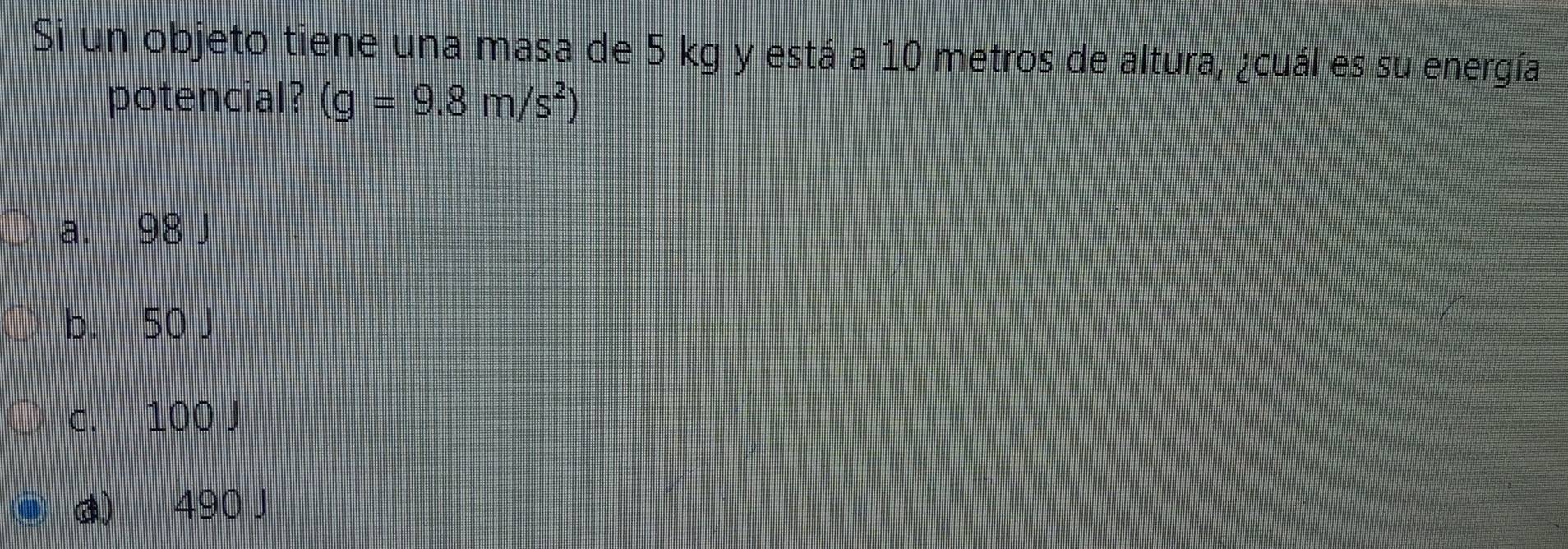 Si un objeto tiene una masa de 5 kg y está a 10 metros de altura, ¿cuál es su energía
potencial? (g=9.8m/s^2)
a. 98 J
b. 50 J
c. 100 J
d) 490 J