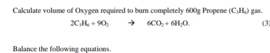 Calculate volume of Oxygen required to burn completely 600g Propene (C_3H_6) gas.
2C_3H_6+9O_2to 6CO_2+6H_2O. (3) 
Balance the following equations.