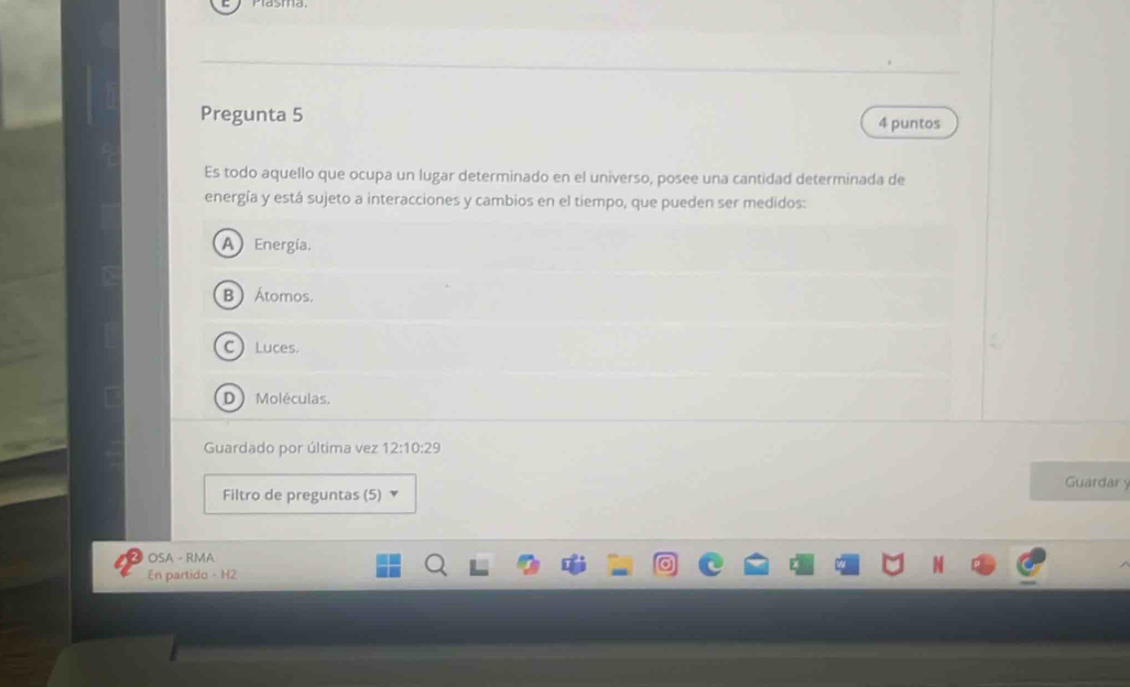 Pregunta 5 4 puntos
Es todo aquello que ocupa un lugar determinado en el universo, posee una cantidad determinada de
energía y está sujeto a interacciones y cambios en el tiempo, que pueden ser medidos:
A Energía.
B  Átomos.
C Luces.
D Moléculas.
Guardado por última vez 12:10:29
Guardar y
Filtro de preguntas (5)
OSA - RMA
En partido - H2