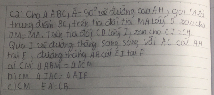 ca Cho △ ABC, overline A=90° eè duòng cao A1) goi M eà
trung diéi BC, trēn tia dōi tià MAlay D zaocho
DM=MA Thān fia dōi (D lay I, nao cho CI=CH
Qua I zee duòng thang song song vǒi AC cax AH
tau E, duòngthāng ABcÒà EI tau F
al CM:△ ABM=△ DCM
b) cm △ IAC=△ AIF
c)cM EA=CB