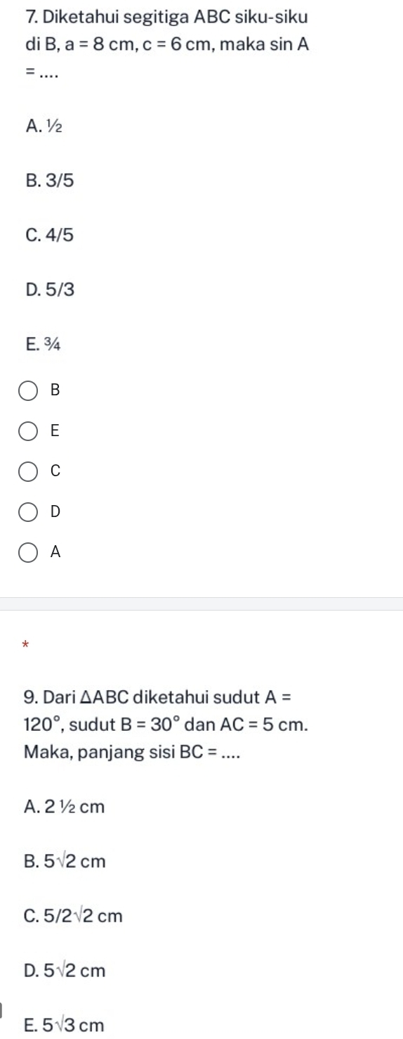 Diketahui segitiga ABC siku-siku
di B, a=8cm, c=6cm , maka sin A
_=
A. ½
B. 3/5
C. 4/5
D. 5/3
E. ¾4
B
E
C
D
A
*
9. Dari △ ABC diketahui sudut A=
120° , sudut B=30° dan AC=5cm. 
Maka, panjang sisi BC=... _
A. 2 ½ cm
B. 5sqrt(2)cm
C. 5/2sqrt(2)cm
D. 5sqrt(2)cm
E. 5sqrt(3)cm