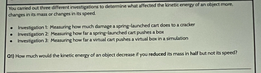 You carried out three different investigations to determine what affected the kinetic energy of an object more,
changes in its mass or changes in its speed.
Investigation 1: Measuring how much damage a spring-launched cart does to a cracker
Investigation 2: Measuring how far a spring-launched cart pushes a box
Investigation 3: Measuring how far a virtual cart pushes a virtual box in a simulation
Q1) How much would the kinetic energy of an object decrease if you reduced its mass in half but not its speed?
_