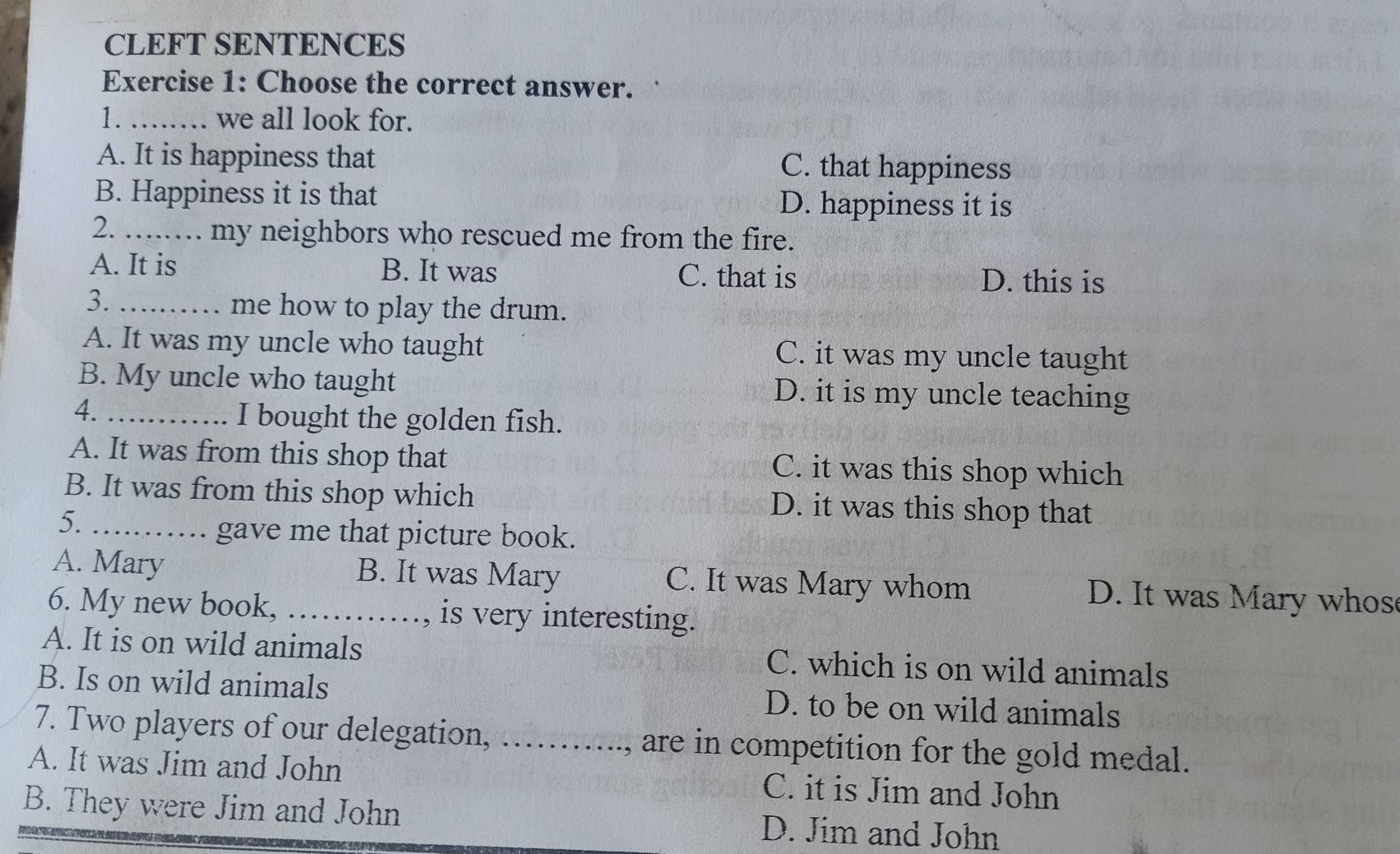 CLEFT SENTENCES
Exercise 1: Choose the correct answer.
1. _we all look for.
A. It is happiness that C. that happiness
B. Happiness it is that D. happiness it is
2 _my neighbors who rescued me from the fire.
A. It is B. It was C. that is D. this is
3. ………… me how to play the drum.
A. It was my uncle who taught C. it was my uncle taught
B. My uncle who taught D. it is my uncle teaching
4._
I bought the golden fish.
A. It was from this shop that C. it was this shop which
B. It was from this shop which D. it was this shop that
5._
gave me that picture book.
A. Mary B. It was Mary C. It was Mary whom D. It was Mary whos
6. My new book, _, is very interesting.

A. It is on wild animals C. which is on wild animals
B. Is on wild animals D. to be on wild animals
7. Two players of our delegation, ……..., are in competition for the gold medal.
A. It was Jim and John C. it is Jim and John
B. They were Jim and John D. Jim and John