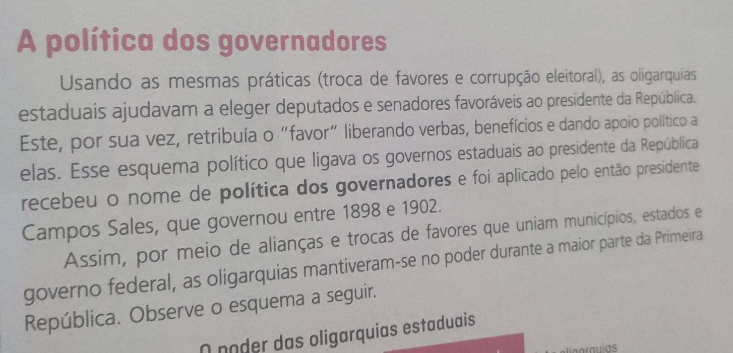 A política dos governadores 
Usando as mesmas práticas (troca de favores e corrupção eleitoral), as oligarquias 
estaduais ajudavam a eleger deputados e senadores favoráveis ao presidente da República. 
Este, por sua vez, retribuía o “favor” liberando verbas, benefícios e dando apoio político a 
elas. Esse esquema político que ligava os governos estaduais ao presidente da República 
recebeu o nome de política dos governadores e foi aplicado pelo então presidente 
Campos Sales, que governou entre 1898 e 1902. 
Assim, por meio de alianças e trocas de favores que uniam municípios, estados e 
governo federal, as oligarquias mantiveram-se no poder durante a maior parte da Primeira 
República. Observe o esquema a seguir. 
nnoder das oligarquias estaduais