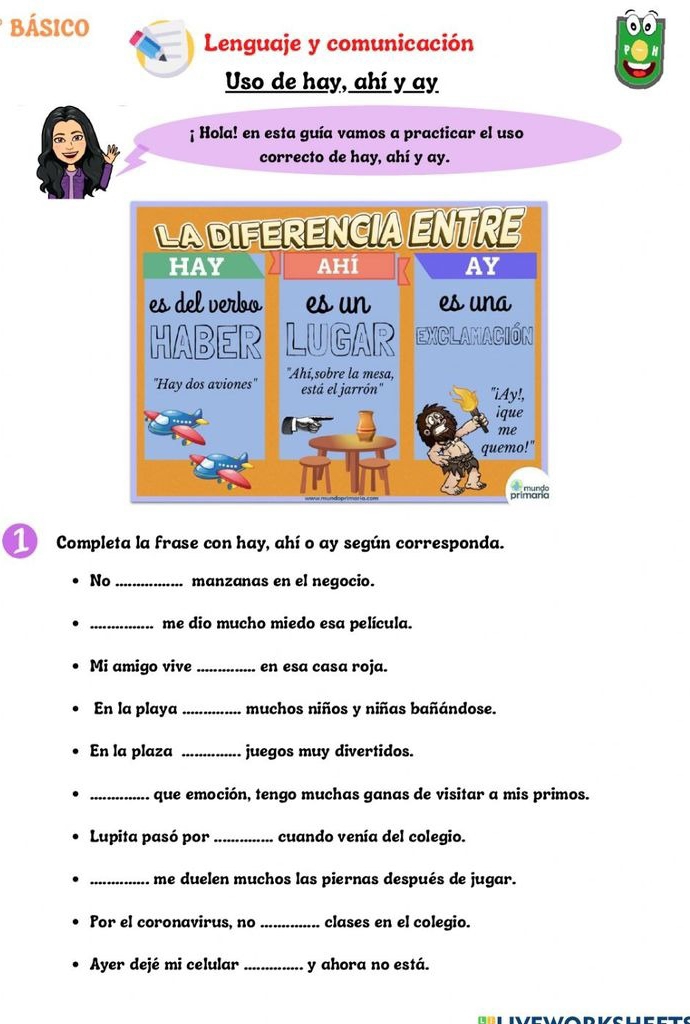 BÁSICO 
Lenguaje y comunicación 
Uso de hay, ahí y ay 
¡ Hola! en esta guía vamos a practicar el uso 
correcto de hay, ahí y ay. 
1 Completa la frase con hay, ahí o ay según corresponda. 
No _manzanas en el negocio. 
_me dio mucho miedo esa película. 
Mi amigo vive _en esa casa roja. 
En la playa_ muchos niños y niñas bañándose. 
En la plaza _juegos muy divertidos. 
_que emoción, tengo muchas ganas de visitar a mis primos. 
Lupita pasó por_ cuando venía del colegio. 
_me duelen muchos las piernas después de jugar. 
Por el coronavirus, no _clases en el colegio. 
Ayer dejé mi celular _y ahora no está.