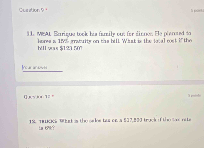 MEAL Enrique took his family out for dinner. He planned to 
leave a 15% gratuity on the bill. What is the total cost if the 
bill was $123.50? 
Your answer 
Question 10 * 5 points 
12. TRUCKS What is the sales tax on a $17,500 truck if the tax rate 
is 6%?