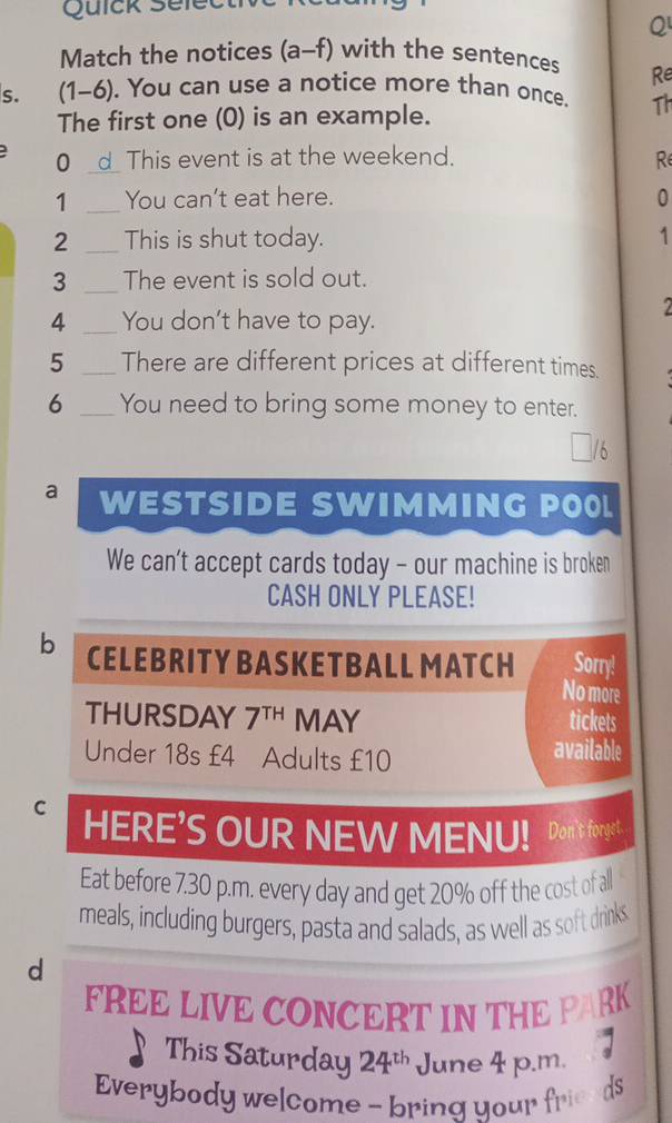 Quick Select 
Q 
Match the notices (a-f) with the sentences Re 
s. (1-6). You can use a notice more than once. Th 
The first one (0) is an example. 
0 _This event is at the weekend. R 
1 _You can't eat here. 0 
2 _This is shut today. 1 
3 _The event is sold out. 

4 _You don't have to pay. 
5 _There are different prices at different times. 
6 _You need to bring some money to enter. 
` 
a WESTSIDE SWIMMING POOL 
We can't accept cards today - our machine is broken 
CASH ONLY PLEASE! 
Sorry! 
b CELEBRITY BASKETBALL MATCH No more 
THURSDAY 7^(TH) MAY tickets 
Under 18s £4 Adults £10 available 
C HERE’S OUR NEW MENU! Don't forget 
Eat before 7.30 p.m. every day and get 20% off the cost of all 
meals, including burgers, pasta and salads, as well as soft drinks 
d 
FREE LIVE CONCERT IN THE PARK 
This Saturday 24^(th) June 4 p.m. 
Everybody welcome - bring your frieeds