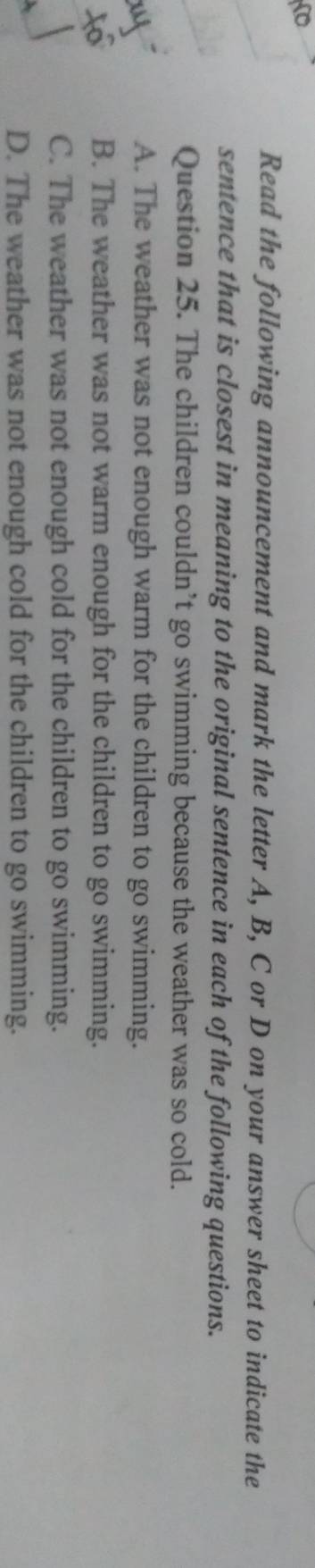 Read the following announcement and mark the letter A, B, C or D on your answer sheet to indicate the
sentence that is closest in meaning to the original sentence in each of the following questions.
Question 25. The children couldn’t go swimming because the weather was so cold.
A. The weather was not enough warm for the children to go swimming.
B. The weather was not warm enough for the children to go swimming.
C. The weather was not enough cold for the children to go swimming.
D. The weather was not enough cold for the children to go swimming.