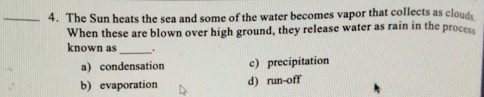 The Sun heats the sea and some of the water becomes vapor that collects as clouds.
When these are blown over high ground, they release water as rain in the process
known as_
.
a) condensation c) precipitation
b) evaporation d) run-off