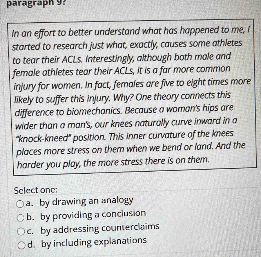 paragraph 9?
In an effort to better understand what has happened to me, I
started to research just what, exactly, causes some athletes
to tear their ACLs. Interestingly, although both male and
female athletes tear their ACLs, it is a far more common
injury for women. In fact, females are five to eight times more
likely to suffer this injury. Why? One theory connects this
difference to biomechanics. Because a woman’s hips are
wider than a man’s, our knees naturally curve inward in a
“knock-kneed” position. This inner curvature of the knees
places more stress on them when we bend or land. And the
harder you play, the more stress there is on them.
Select one:
a. by drawing an analogy
b. by providing a conclusion
c. by addressing counterclaims
d. by including explanations