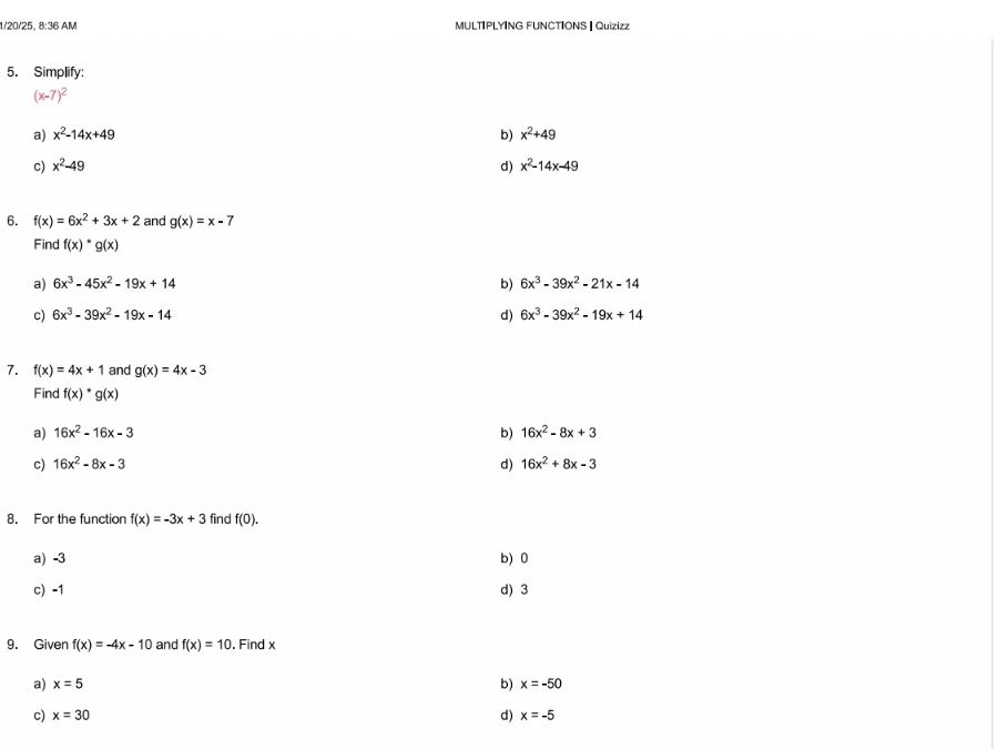 1/20/25, 8:36 AM MULTIPLYING FUNCTIONS | Quizizz
5. Simplify:
(x-7)^2
a) x^2-14x+49 b) x^2+49
c) x^2-49 d) x^2-14x-49
6. f(x)=6x^2+3x+2 and g(x)=x-7
Find f(x)· g(x)
a) 6x^3-45x^2-19x+14 b) 6x^3-39x^2-21x-14
c) 6x^3-39x^2-19x-14 d) 6x^3-39x^2-19x+14
7. f(x)=4x+1 and g(x)=4x-3
Find f(x)*g(x)
a) 16x^2-16x-3 b) 16x^2-8x+3
c) 16x^2-8x-3 d) 16x^2+8x-3
8. For the function f(x)=-3x+3 find f(0).
a) -3 b) 0
c) -1 d) 3
9. Given f(x)=-4x-10 and f(x)=10. Find x
b)
a) x=5 x=-50
d)
c) x=30 x=-5