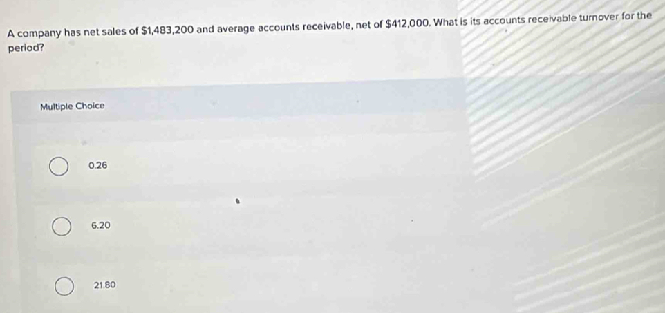 A company has net sales of $1,483,200 and average accounts receivable, net of $412,000. What is its accounts receivable turnover for the
period?
Multiple Choice
0.26
6.20
21.80