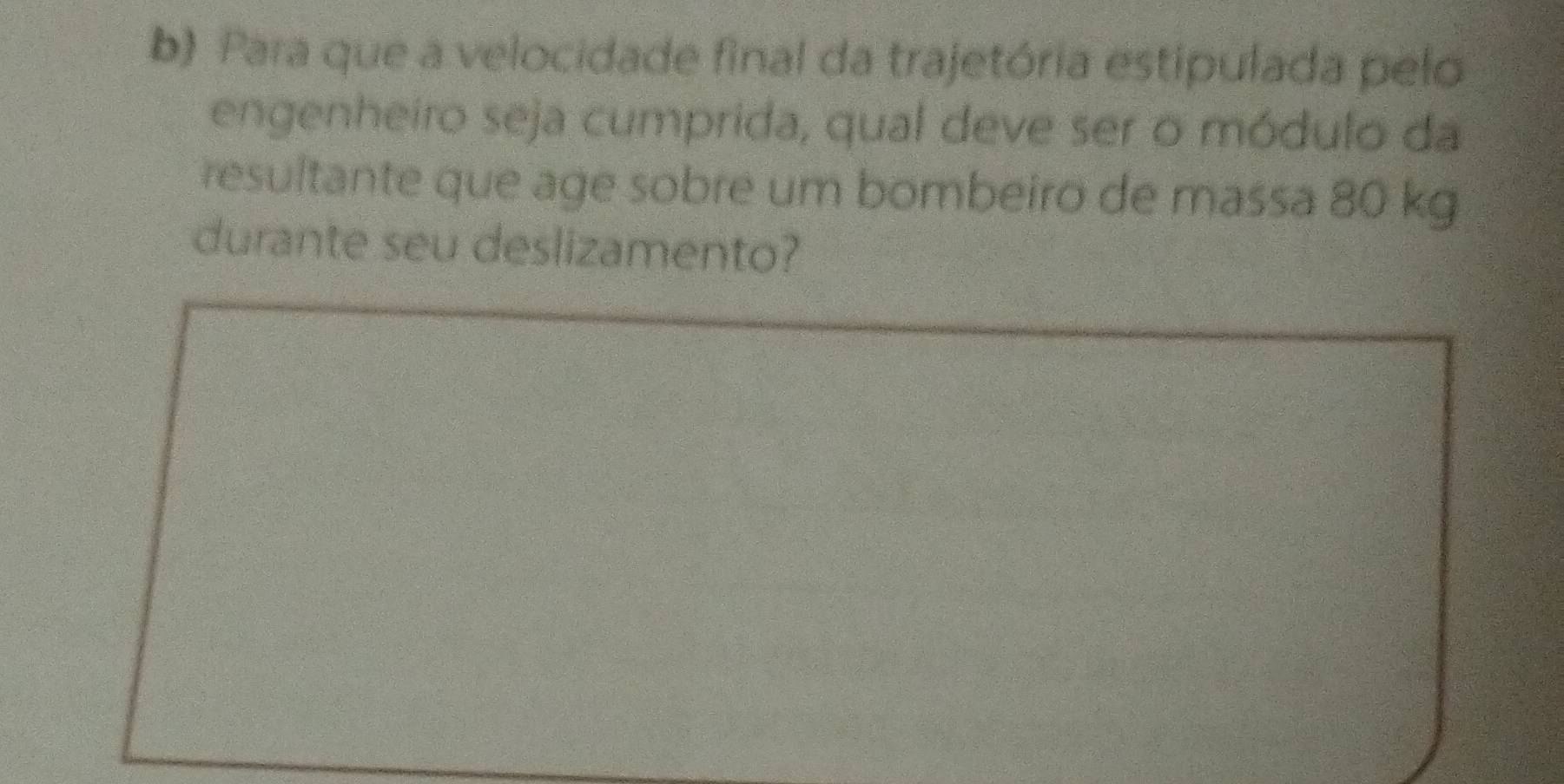 Para que a velocidade final da trajetória estipulada pelo 
engenheiro seja cumprida, qual deve ser o módulo da 
resultante que age sobre um bombeiro de massa 80 kg
durante seu deslizamento?