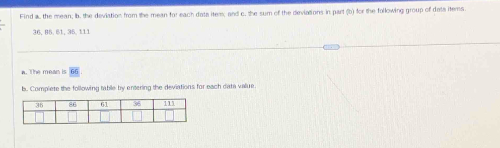 Find a. the mean; b. the deviation from the mean for each data item; and c. the sum of the deviations in part (b) for the following group of data items.
36, 86, 61, 36, 111
a. The mean is 66
b. Complete the following table by entering the deviations for each data value.