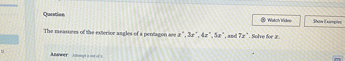 Question Watch Video Show Examples 
The measures of the exterior angles of a pentagon are x°, 3x°, 4x°, 5x° , and 7x°. Solve for x. 
1) 
Answer Attempt 2 out of 2