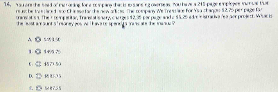 You are the head of marketing for a company that is expanding overseas. You have a 210 -page employee manual that
must be translated into Chinese for the new offices. The company We Translate For You charges $2.75 per page for
translation. Their competitor, Translationary, charges $2.35 per page and a $6.25 administrative fee per project. What is
the least amount of money you will have to spend to translate the manual?
A. $493.50
B. $499.75
C. $577.50
D.◎ $583.75
E. ◎ $487.25